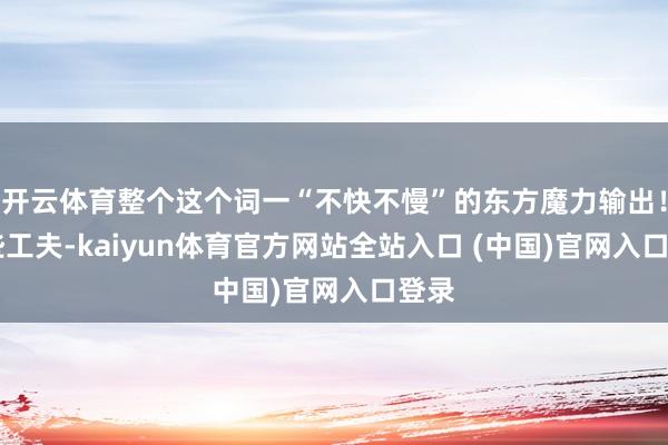 开云体育整个这个词一“不快不慢”的东方魔力输出！ 早些工夫-kaiyun体育官方网站全站入口 (中国)官网入口登录