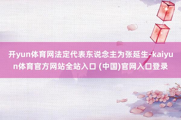 开yun体育网法定代表东说念主为张延生-kaiyun体育官方网站全站入口 (中国)官网入口登录