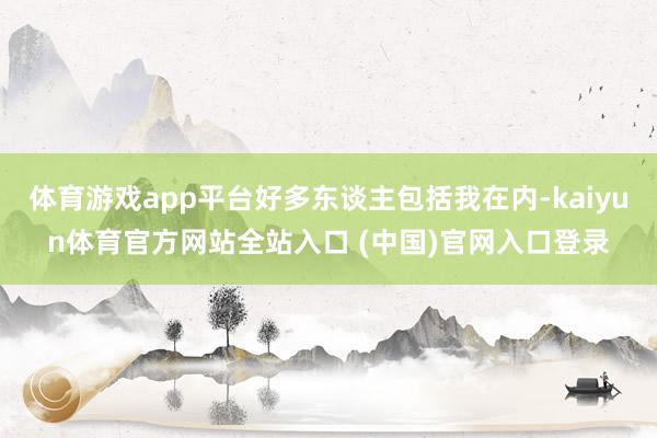 体育游戏app平台好多东谈主包括我在内-kaiyun体育官方网站全站入口 (中国)官网入口登录