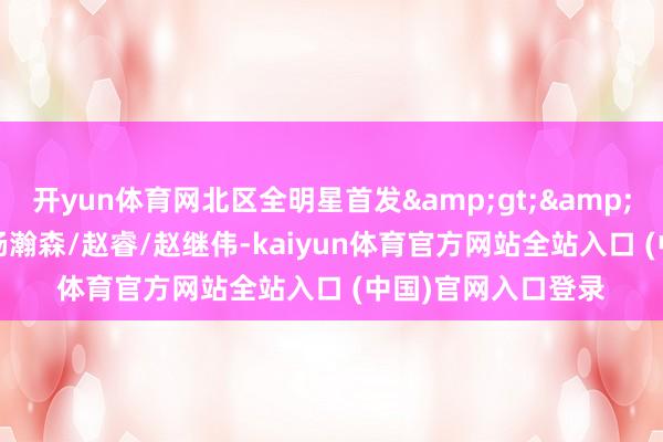 开yun体育网北区全明星首发&gt;&gt;周琦/曾凡博/杨瀚森/赵睿/赵继伟-kaiyun体育官方网站全站入口 (中国)官网入口登录
