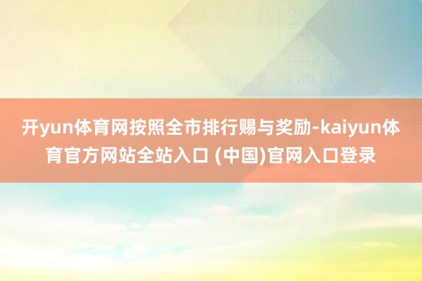 开yun体育网按照全市排行赐与奖励-kaiyun体育官方网站全站入口 (中国)官网入口登录