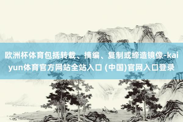 欧洲杯体育包括转载、摘编、复制或缔造镜像-kaiyun体育官方网站全站入口 (中国)官网入口登录