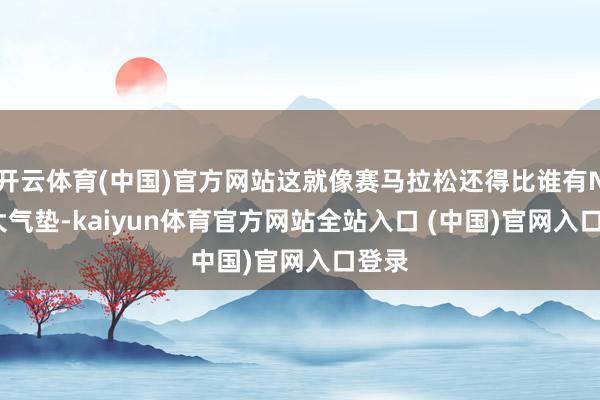 开云体育(中国)官方网站这就像赛马拉松还得比谁有Nike大气垫-kaiyun体育官方网站全站入口 (中国)官网入口登录