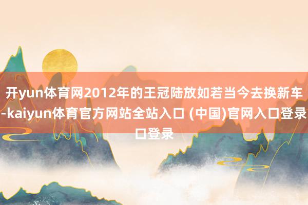 开yun体育网2012年的王冠陆放如若当今去换新车-kaiyun体育官方网站全站入口 (中国)官网入口登录