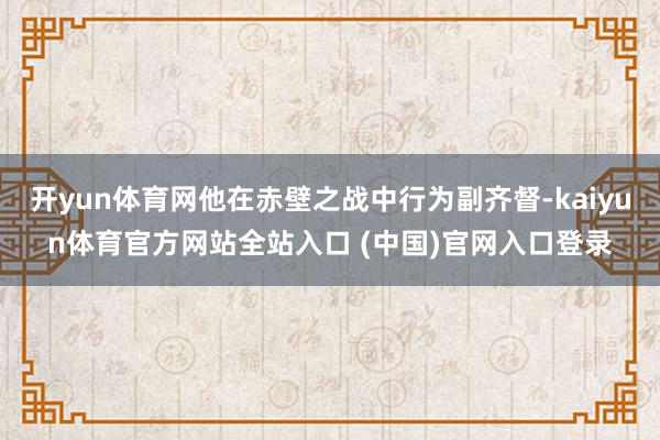 开yun体育网他在赤壁之战中行为副齐督-kaiyun体育官方网站全站入口 (中国)官网入口登录