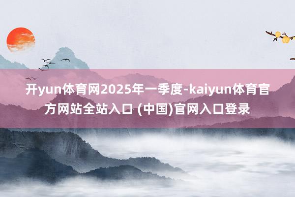 开yun体育网　　2025年一季度-kaiyun体育官方网站全站入口 (中国)官网入口登录