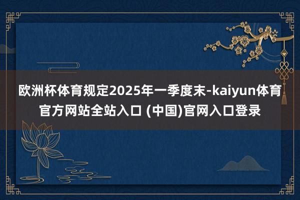 欧洲杯体育规定2025年一季度末-kaiyun体育官方网站全站入口 (中国)官网入口登录