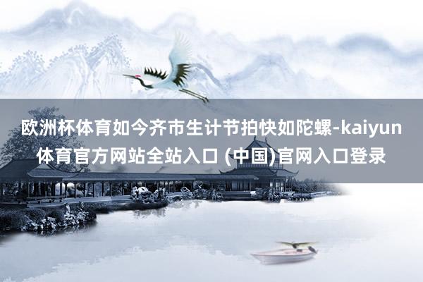 欧洲杯体育如今齐市生计节拍快如陀螺-kaiyun体育官方网站全站入口 (中国)官网入口登录