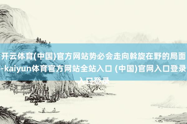 开云体育(中国)官方网站势必会走向斡旋在野的局面-kaiyun体育官方网站全站入口 (中国)官网入口登录