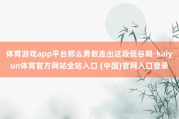 体育游戏app平台那么勇敢走出这段低谷期-kaiyun体育官方网站全站入口 (中国)官网入口登录
