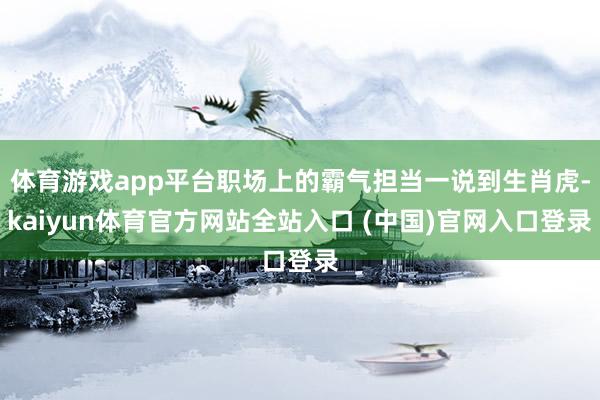 体育游戏app平台职场上的霸气担当一说到生肖虎-kaiyun体育官方网站全站入口 (中国)官网入口登录