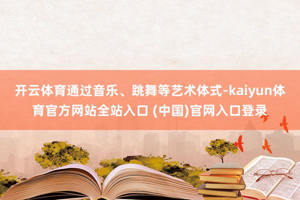 开云体育通过音乐、跳舞等艺术体式-kaiyun体育官方网站全站入口 (中国)官网入口登录