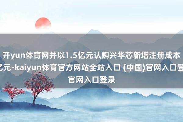 开yun体育网并以1.5亿元认购兴华芯新增注册成本1亿元-kaiyun体育官方网站全站入口 (中国)官网入口登录