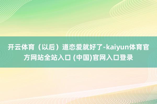 开云体育（以后）道恋爱就好了-kaiyun体育官方网站全站入口 (中国)官网入口登录