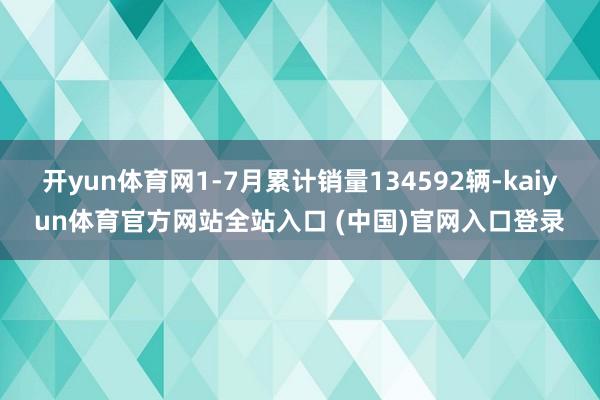 开yun体育网1-7月累计销量134592辆-kaiyun体育官方网站全站入口 (中国)官网入口登录