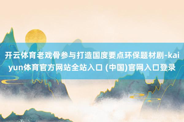 开云体育老戏骨参与打造国度要点环保题材剧-kaiyun体育官方网站全站入口 (中国)官网入口登录