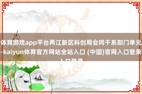 体育游戏app平台两江新区科创局会同干系部门单元-kaiyun体育官方网站全站入口 (中国)官网入口登录
