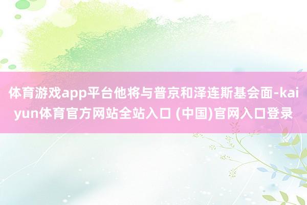 体育游戏app平台他将与普京和泽连斯基会面-kaiyun体育官方网站全站入口 (中国)官网入口登录