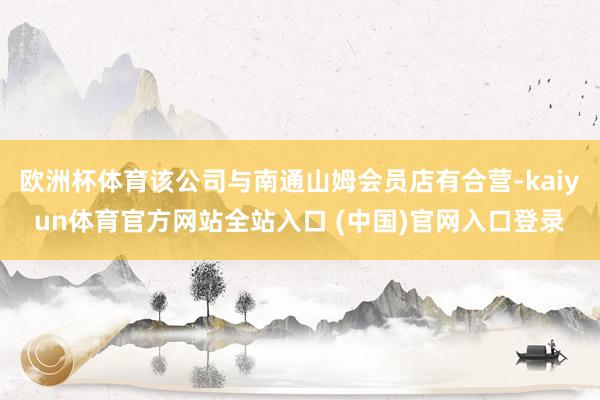 欧洲杯体育该公司与南通山姆会员店有合营-kaiyun体育官方网站全站入口 (中国)官网入口登录