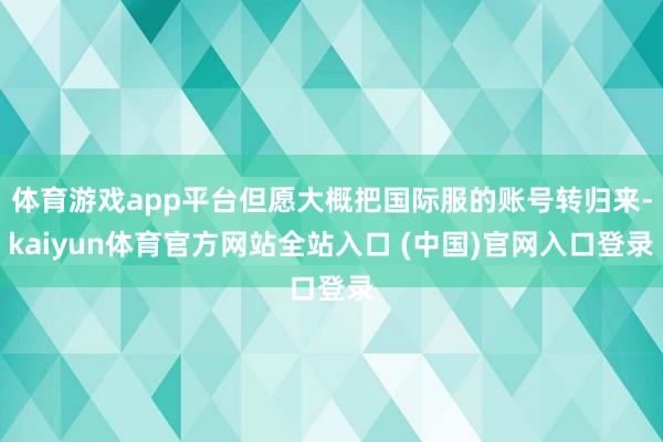 体育游戏app平台但愿大概把国际服的账号转归来-kaiyun体育官方网站全站入口 (中国)官网入口登录