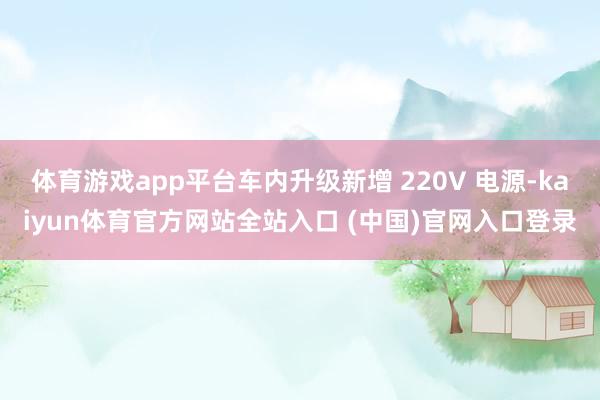 体育游戏app平台车内升级新增 220V 电源-kaiyun体育官方网站全站入口 (中国)官网入口登录