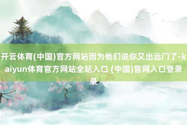 开云体育(中国)官方网站因为他们说你又出远门了-kaiyun体育官方网站全站入口 (中国)官网入口登录