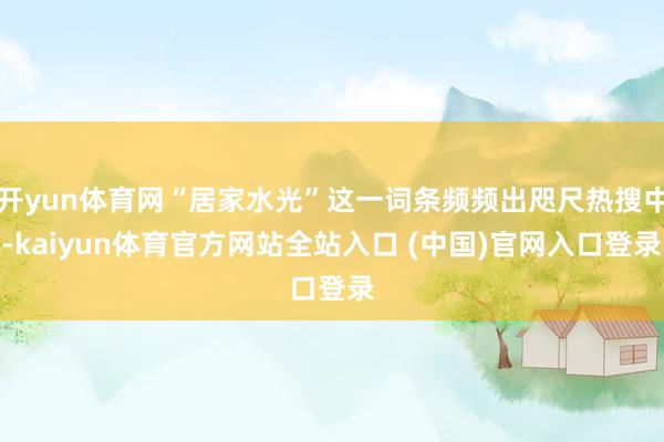 开yun体育网“居家水光”这一词条频频出咫尺热搜中-kaiyun体育官方网站全站入口 (中国)官网入口登录