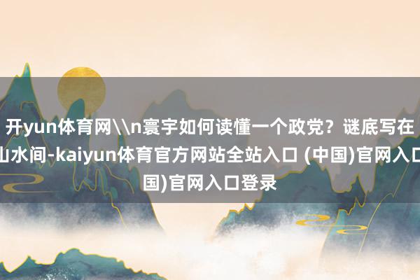开yun体育网\n寰宇如何读懂一个政党？谜底写在巴渝山水间-kaiyun体育官方网站全站入口 (中国)官网入口登录