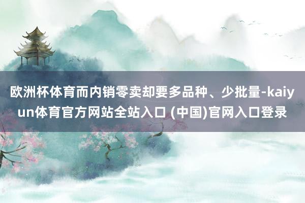 欧洲杯体育而内销零卖却要多品种、少批量-kaiyun体育官方网站全站入口 (中国)官网入口登录