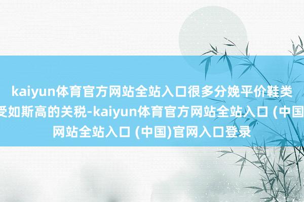 kaiyun体育官方网站全站入口很多分娩平价鞋类的公司无法承受如斯高的关税-kaiyun体育官方网站全站入口 (中国)官网入口登录