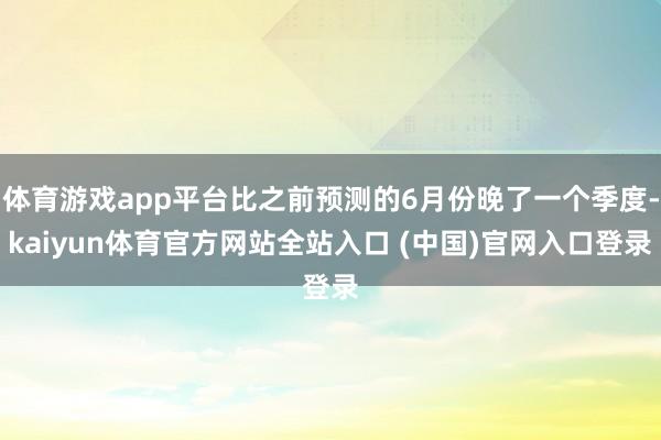 体育游戏app平台比之前预测的6月份晚了一个季度-kaiyun体育官方网站全站入口 (中国)官网入口登录