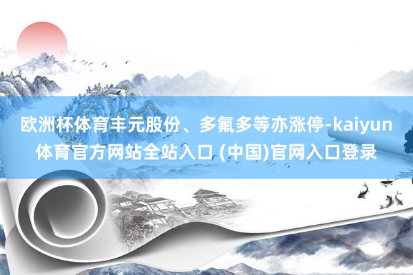 欧洲杯体育丰元股份、多氟多等亦涨停-kaiyun体育官方网站全站入口 (中国)官网入口登录