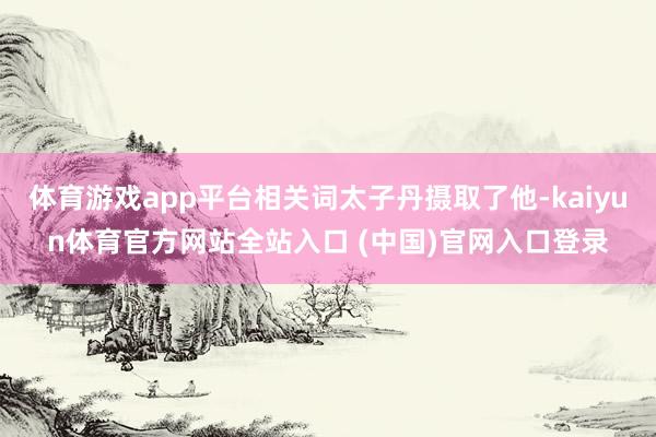 体育游戏app平台相关词太子丹摄取了他-kaiyun体育官方网站全站入口 (中国)官网入口登录