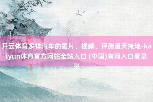 开云体育多样汽车的图片、视频、评测漫天掩地-kaiyun体育官方网站全站入口 (中国)官网入口登录