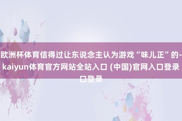 欧洲杯体育信得过让东说念主认为游戏“味儿正”的-kaiyun体育官方网站全站入口 (中国)官网入口登录