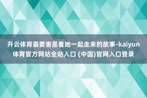 开云体育最要害是看她一起走来的故事-kaiyun体育官方网站全站入口 (中国)官网入口登录