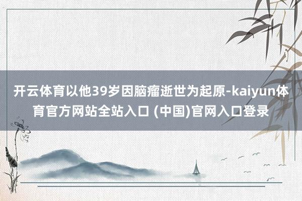 开云体育以他39岁因脑瘤逝世为起原-kaiyun体育官方网站全站入口 (中国)官网入口登录