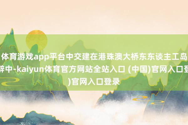体育游戏app平台中交建在港珠澳大桥东东谈主工岛开辟中-kaiyun体育官方网站全站入口 (中国)官网入口登录