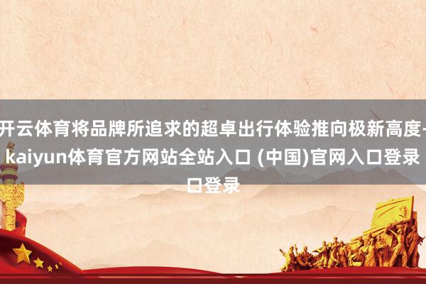 开云体育将品牌所追求的超卓出行体验推向极新高度-kaiyun体育官方网站全站入口 (中国)官网入口登录