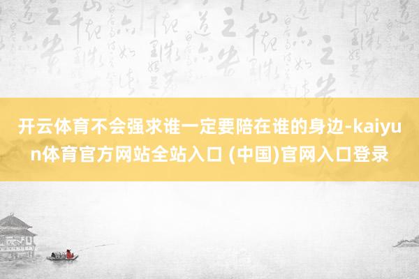 开云体育不会强求谁一定要陪在谁的身边-kaiyun体育官方网站全站入口 (中国)官网入口登录
