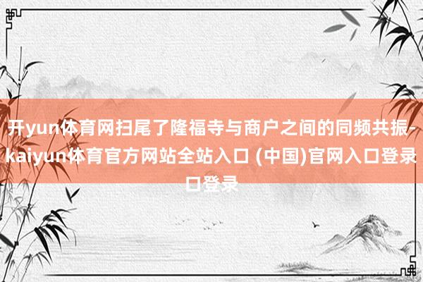 开yun体育网扫尾了隆福寺与商户之间的同频共振-kaiyun体育官方网站全站入口 (中国)官网入口登录