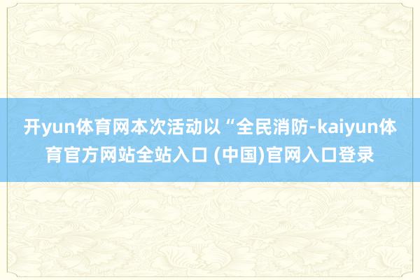 开yun体育网本次活动以“全民消防-kaiyun体育官方网站全站入口 (中国)官网入口登录