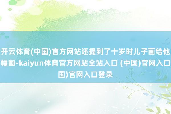 开云体育(中国)官方网站还提到了十岁时儿子画给他的那幅画-kaiyun体育官方网站全站入口 (中国)官网入口登录