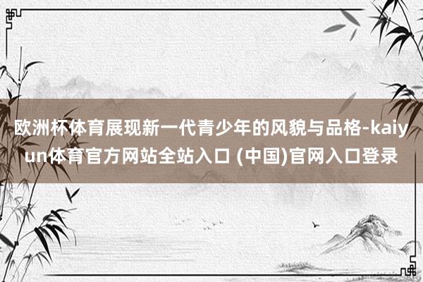 欧洲杯体育展现新一代青少年的风貌与品格-kaiyun体育官方网站全站入口 (中国)官网入口登录