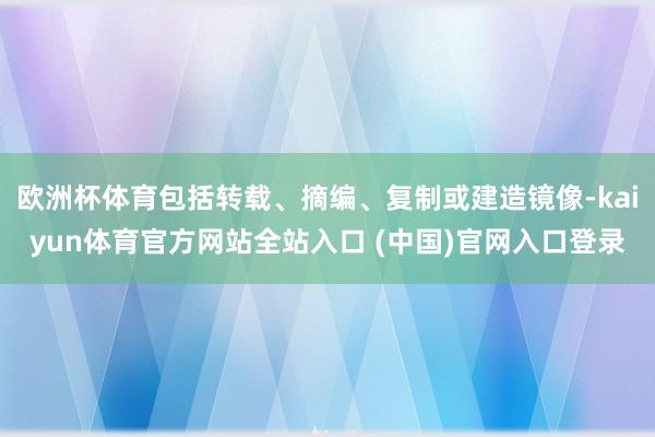 欧洲杯体育包括转载、摘编、复制或建造镜像-kaiyun体育官方网站全站入口 (中国)官网入口登录