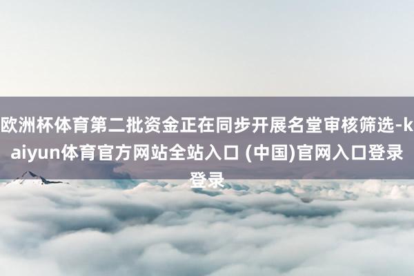 欧洲杯体育第二批资金正在同步开展名堂审核筛选-kaiyun体育官方网站全站入口 (中国)官网入口登录