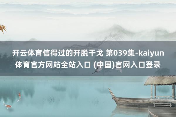 开云体育信得过的开脱干戈 第039集-kaiyun体育官方网站全站入口 (中国)官网入口登录