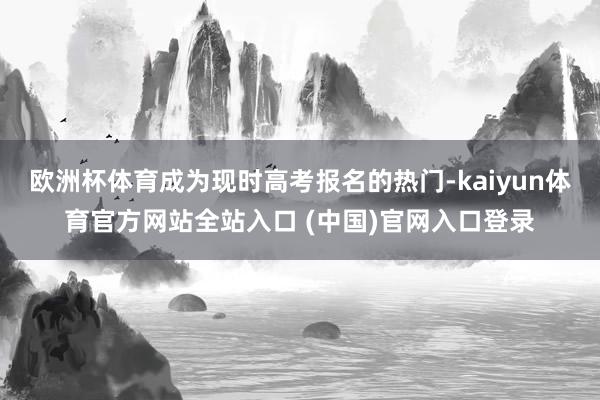 欧洲杯体育成为现时高考报名的热门-kaiyun体育官方网站全站入口 (中国)官网入口登录