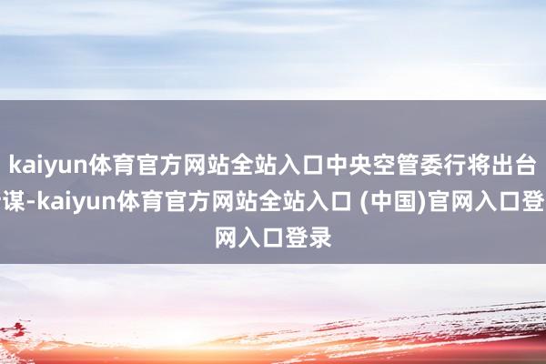kaiyun体育官方网站全站入口中央空管委行将出台计谋-kaiyun体育官方网站全站入口 (中国)官网入口登录