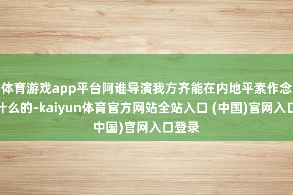 体育游戏app平台阿谁导演我方齐能在内地平素作念贸易什么的-kaiyun体育官方网站全站入口 (中国)官网入口登录